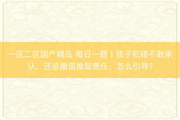一区二区国产精品 每日一题丨孩子犯错不敢承认，还总撒谎推卸责任，怎么引导？