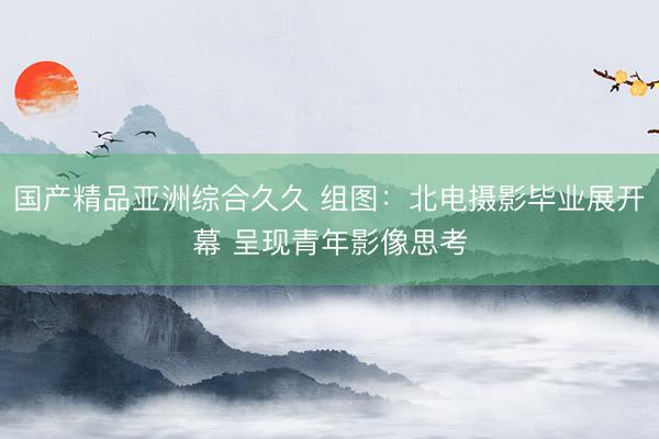 国产精品亚洲综合久久 组图：北电摄影毕业展开幕 呈现青年影像思考