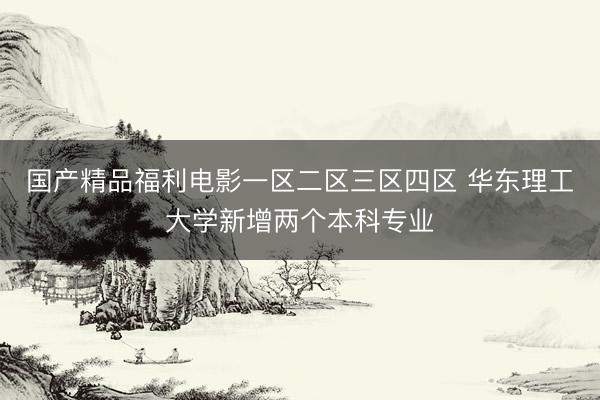 国产精品福利电影一区二区三区四区 华东理工大学新增两个本科专业
