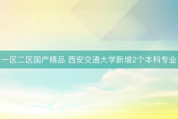 一区二区国产精品 西安交通大学新增2个本科专业