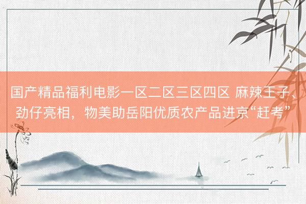 国产精品福利电影一区二区三区四区 麻辣王子、劲仔亮相，物美助岳阳优质农产品进京“赶考”