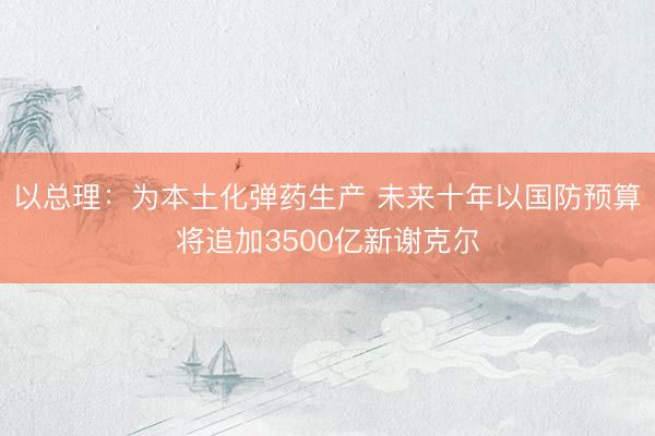 以总理：为本土化弹药生产 未来十年以国防预算将追加3500亿新谢克尔