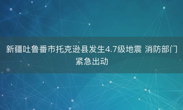 新疆吐鲁番市托克逊县发生4.7级地震 消防部门紧急出动