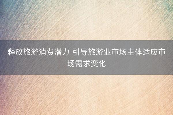 释放旅游消费潜力 引导旅游业市场主体适应市场需求变化