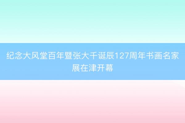 纪念大风堂百年暨张大千诞辰127周年书画名家展在津开幕