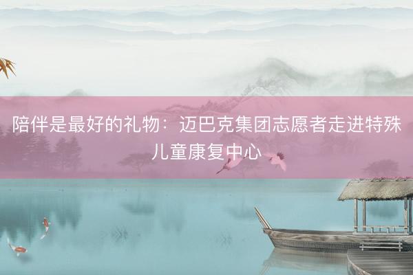 陪伴是最好的礼物：迈巴克集团志愿者走进特殊儿童康复中心