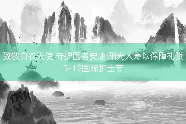 致敬白衣天使 守护医者安康:阳光人寿以保障礼赞5·12国际护士节