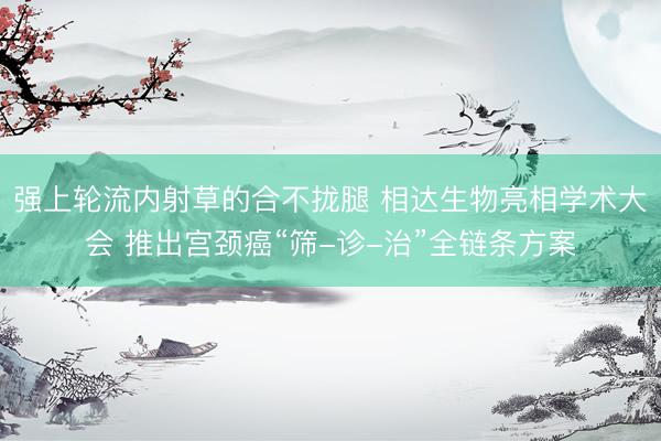 强上轮流内射草的合不拢腿 相达生物亮相学术大会 推出宫颈癌“筛-诊-治”全链条方案