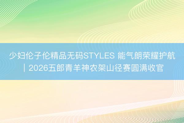 少妇伦子伦精品无码STYLES 能气朗荣耀护航|2026五郎青羊神农架山径赛圆满收官
