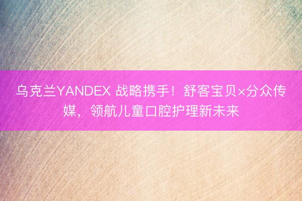 乌克兰YANDEX 战略携手！舒客宝贝×分众传媒，领航儿童口腔护理新未来
