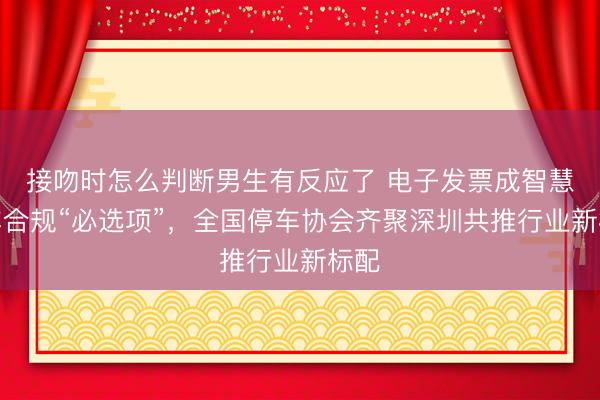 接吻时怎么判断男生有反应了 电子发票成智慧停车合规“必选项”,全国停车协会齐聚深圳共推行业新标配