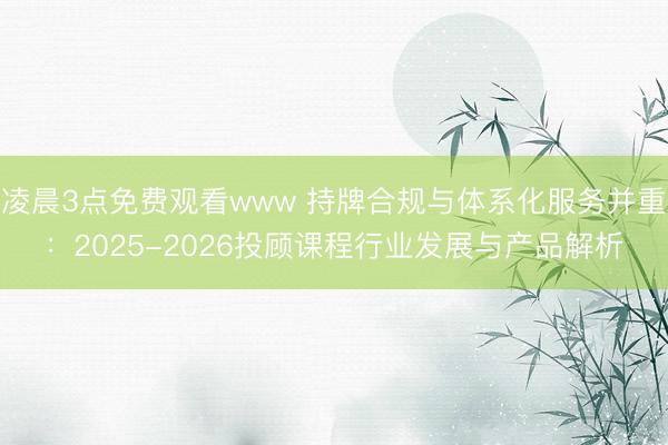 凌晨3点免费观看www 持牌合规与体系化服务并重：2025-2026投顾课程行业发展与产品解析
