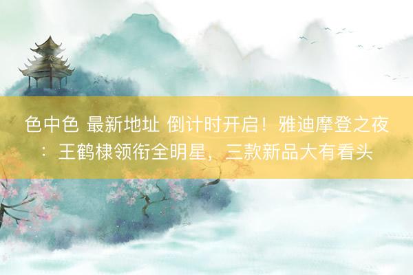 色中色 最新地址 倒计时开启！雅迪摩登之夜：王鹤棣领衔全明星，三款新品大有看头