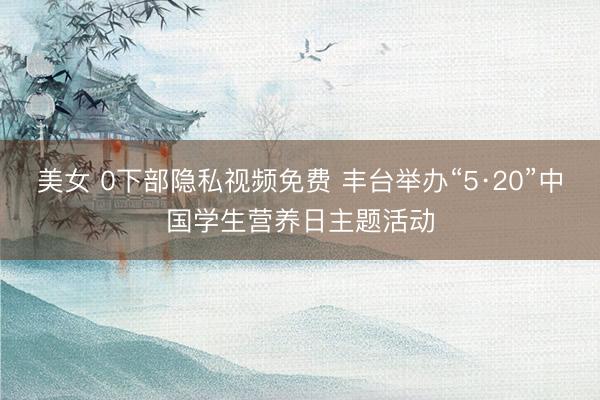 美女 0下部隐私视频免费 丰台举办“5·20”中国学生营养日主题活动