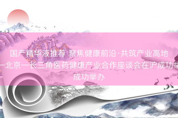 国产精华液推荐 聚焦健康前沿·共筑产业高地——北京—长三角医药健康产业合作座谈会在沪成功举办