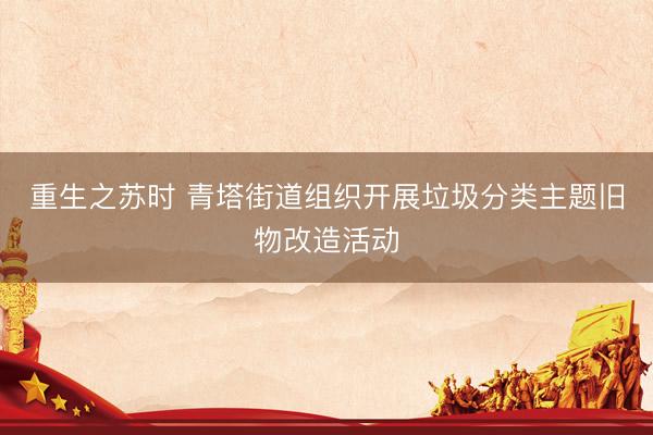 重生之苏时 青塔街道组织开展垃圾分类主题旧物改造活动