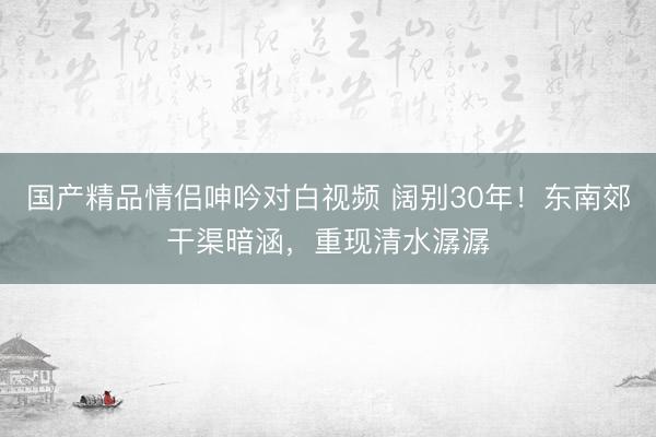 国产精品情侣呻吟对白视频 阔别30年！东南郊干渠暗涵，<a href=