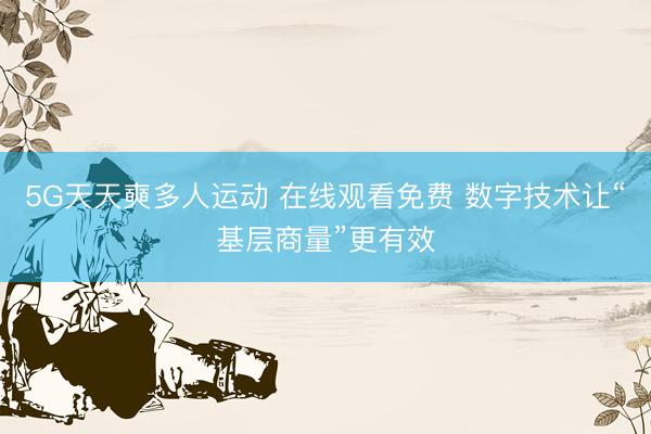 5G天天奭多人运动 在线观看免费 数字技术让“基层商量”更有效