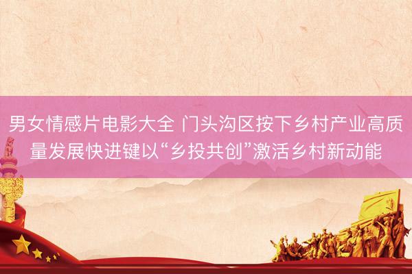 男女情感片电影大全 门头沟区按下乡村产业高质量发展快进键以“乡投共创”激活乡村新动能