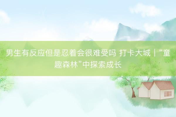 男生有反应但是忍着会很难受吗 打卡大城｜“童趣森林”中探索成长