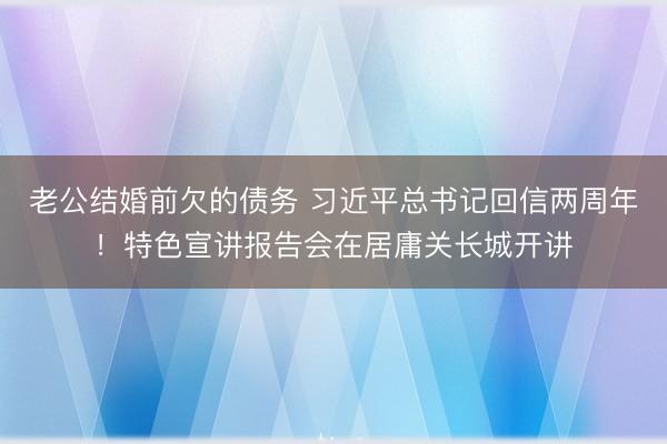 老公结婚前欠的债务 习近平总书记回信两周年！特色宣讲报告会在居庸关长城开讲