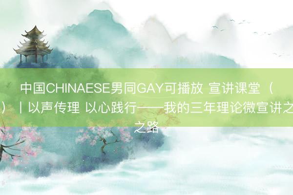 中国CHINAESE男同GAY可播放 宣讲课堂（31）丨以声传理 以心践行——我的三年理论微宣讲之路