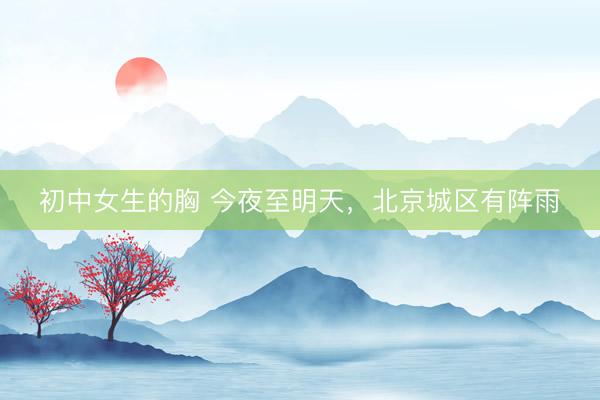 初中女生的胸 今夜至明天，北京城区有阵雨