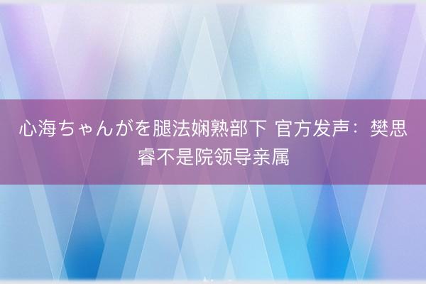 心海ちゃんがを腿法娴熟部下 官方发声：樊思睿不是院领导亲属