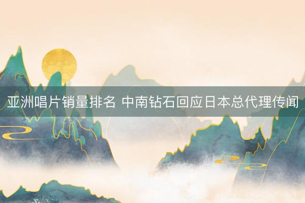 亚洲唱片销量排名 中南钻石回应日本总代理传闻