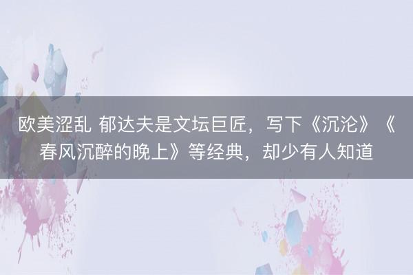 欧美涩乱 郁达夫是文坛巨匠，写下《沉沦》《春风沉醉的晚上》等经典，却少有人知道