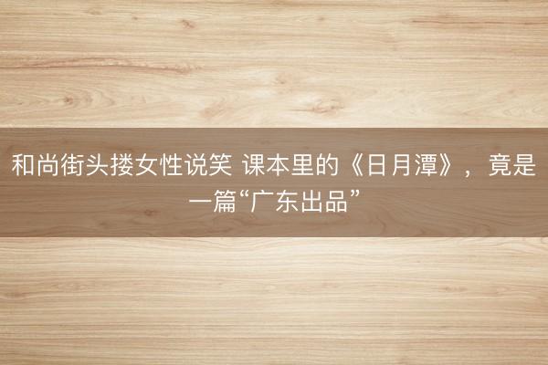 和尚街头搂女性说笑 课本里的《日月潭》，竟是一篇“广东出品”