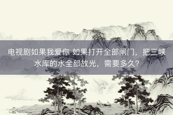 电视剧如果我爱你 如果打开全部闸门，把三峡水库的水全部放光，需要多久？