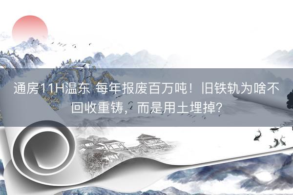 通房11H温东 每年报废百万吨!旧铁轨为啥不回收重铸,而是用土埋掉?