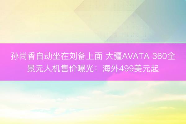 孙尚香自动坐在刘备上面 大疆AVATA 360全景无人机售价曝光：海外499美元起