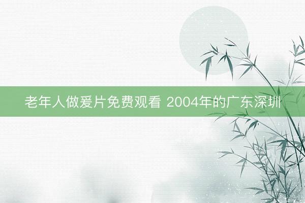 老年人做爰片免费观看 2004年的广东深圳