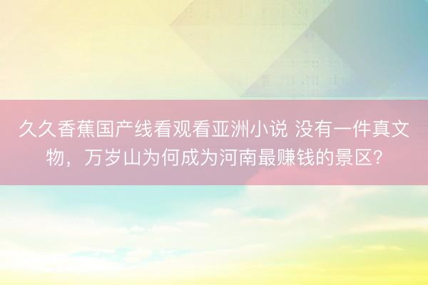 久久香蕉国产线看观看亚洲小说 没有一件真文物，万岁山为何成为河南最赚钱的景区？