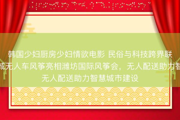 韩国少妇厨房少妇情欲电影 民俗与科技跨界联动：顺丰同城无人车风筝亮相潍坊国际风筝会，无人配送助力智慧城市建设
