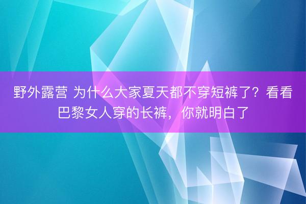 野外露营 为什么大家夏天都不穿短裤了？看看巴黎女人穿的长裤，你就明白了