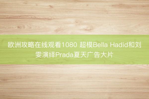 欧洲攻略在线观看1080 超模Bella Hadid和刘雯演绎Prada夏天广告大片