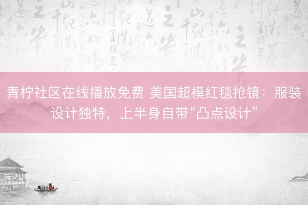 青柠社区在线播放免费 美国超模红毯抢镜:服装设计独特,上半身自带“凸点设计”