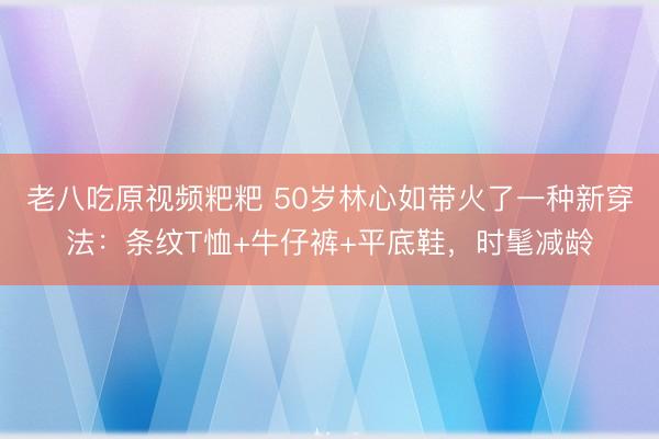 老八吃原视频粑粑 50岁林心如带火了一种新穿法：条纹T恤+牛仔裤+平底鞋，时髦减龄
