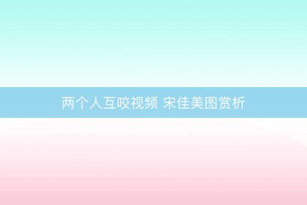 两个人互咬视频 宋佳美图赏析