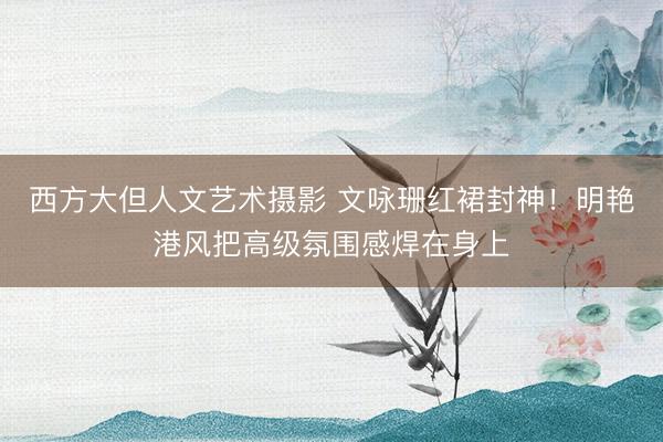 西方大但人文艺术摄影 文咏珊红裙封神!明艳港风把高级氛围感焊在身上