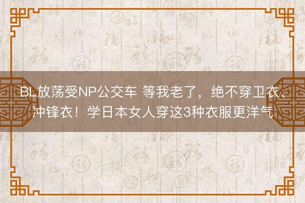 BL放荡受NP公交车 等我老了,绝不穿卫衣、冲锋衣!学日本女人穿这3种衣服更洋气