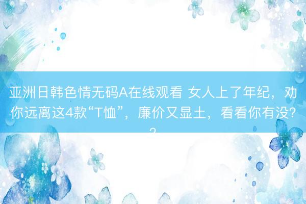 亚洲日韩色情无码A在线观看 女人上了年纪，劝你远离这4款“T恤”，廉价又显土，看看你有没？