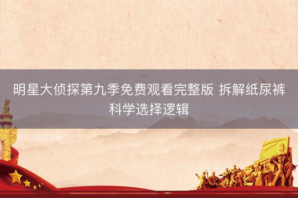 明星大侦探第九季免费观看完整版 拆解纸尿裤科学选择逻辑