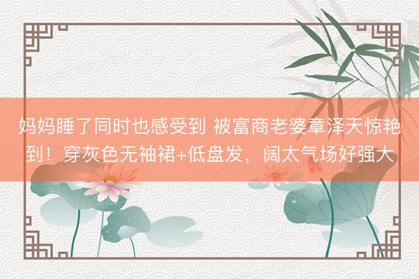 妈妈睡了同时也感受到 被富商老婆章泽天惊艳到！穿灰色无袖裙+低盘发，阔太气场好强大
