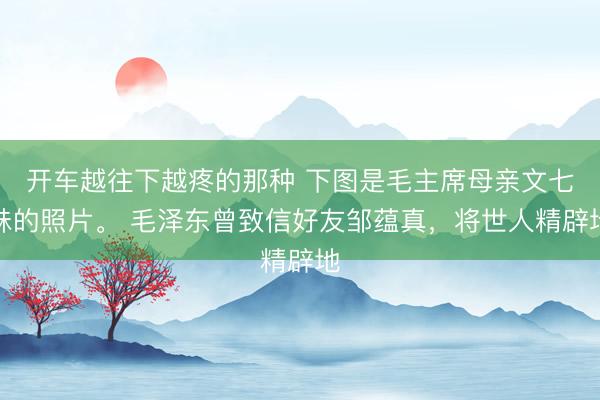 开车越往下越疼的那种 下图是毛主席母亲文七妹的照片。 毛泽东曾致信好友邹蕴真，将世人精辟地