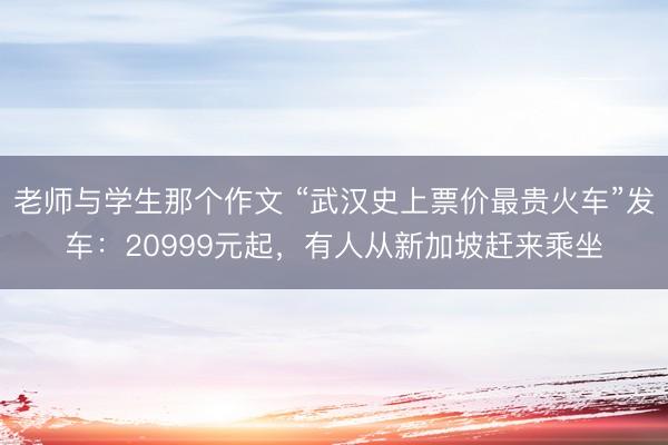 老师与学生那个作文 “武汉史上票价最贵火车”发车:20999元起,有人从新加坡赶来乘坐