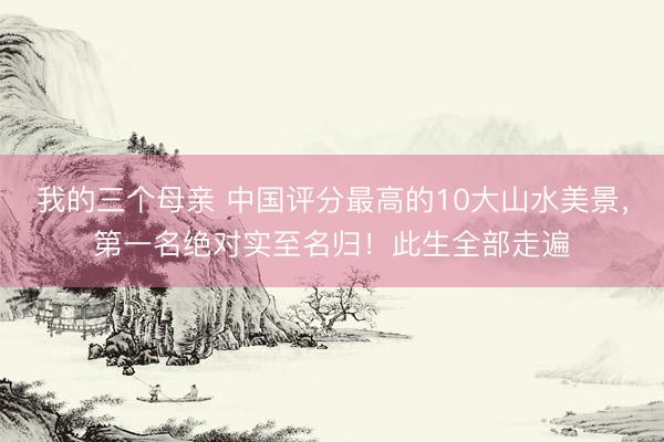 我的三个母亲 中国评分最高的10大山水美景，第一名绝对实至名归！此生全部走遍